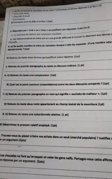 2. A) Ouse trouve le narrateur et sa mère? (Choisisser la bonne réponse) 1 pt
(0,5times 2)
- Chez Lalla Aicha
- Chez Sidi El Arafi
__
- Ala Kissaria
3. Réponder par Vral you Faux = en Justiflant vos réponses. 2 pts
(1times 2)
a. La chambre de Rahma est richement meublée.
b. Sidi Mohammed et sa mère ont eu une grande difficulté à trouver le vêtement que désirait l
Chouafa
__
4. A) De quelle manière la mère du narrateur évoque-t-elle les voyantes : d'une manière valor
__
__
5. Relever du premier paragraphe du texte un discours Indirect. (1 pt)
__
6. A) Relevez du texte une comparaison. (1pt)
__
B) Quel est le point commun (ressemblance)entre les deux éléments comparés ? (1pt)
__
7. A) Relevez du premier paragraphe un nom qui signifie a souhaits de malheur >. (1pt)
__
B) Relevez du texte deux mots appartenant au champ lexical de la nourriture (1pt)
__
8. A) Relevez du texte une subordonnée relative. (1 pt)
__
3) Déterminez le pronom relatif employé. (1pt)
__
Trouvez-vous du plaisir à faire vos achats dans un souk (marché populaire) ? Justifiez
ar un argument (2pts)
__ ...
Les chouafas ne font qu'arnaquer et voler les gens naifs.Partagez-vous cette affirm
e réponse par un argument. (2pts)
__