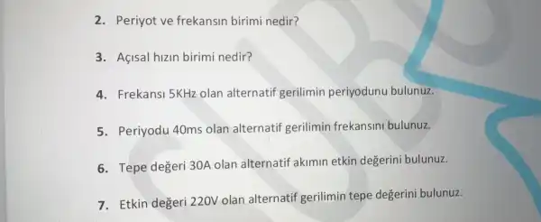 2. Periyot ve frekansin birimi nedir?
3. Açisal hizin birimi nedir?
4. Frekansi 5KHz olan alternatif gerilimin periyodunu bulunuz.
5. Periyodu 40ms olan alternatif gerilimin frekansin bulunuz.
6. Tepe degeri 30A olan alternatif akimin etkin degerini bulunuz.
7. Etkin degeri 220V olan alternatif gerilimin tepe degerin bulunuz.