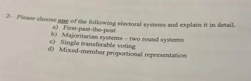 2- Please choose one of the following electoral systems and explain it in detail.
a) First-past-the-post
b) Majoritarian systems-two round systems
e) Single transferable voting
d) Mixed-member proportional representation