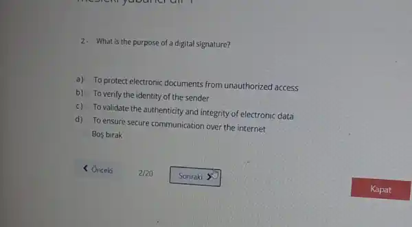 2. What is the purpose of a digital signature?
a)
To protect electronic documents from unauthorized access
b) To verify the identity of the sender
C) To validate the authenticity and integrity of electronic data
d) To ensure secure communication over the internet
Bos birak