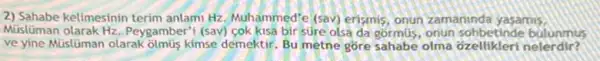 2) Sahabe kelimesinin terim anlami Hz Muhammed'e (sav) erismis onun zamaninda yasamis.
Müslüman olarak Hz Peygamber'i (sav) çok kisa bir súre olsa da gormus, onun sohbetinde bulunmus
ve yine Müislüman olarak olmus kimse demektir. Bu metne gōre sahabe olma ozellikleri nelerdir?