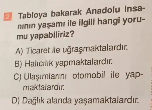 2 Tabloya bakarak Anadolu insa-
ninin yaşami ile ilgili hangi yoru-
mu yapabiliriz?
A) Ticaret ile uğrasmaktalardir.
B) Halicilik yapmaktalardir.
C) Ulaşimlarini otomobil ile yap-
maktalardir.
D) Dağlik alanda yaşamaktalardir.