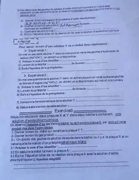 2) Une élève verse des gonttes de solution d'acide chlorhydrique dansun tubea essal
contenant un peu do limaille defer et obser veuneémission deggz avecla formation d'une
solution veste
A- Donner la formule ionique de In solution d'acide chlorhydrique
nom
Comment on le détecte?..
__
C- Quels sont les ions formés ?.	d'acide chlorhydrique
D- Ecrire
__
 Partie2
J
Pour savoir lenom d'une solution Yon a réalisé deux expériences:
> Expérience 1:
On met un peu dela solution Y dans un tubepuison verse des gouttes d'hydroryde de
sodium (Na^++OH^-) ,on obtient un pr éd pitébleu
1) Préciser le nom d'ion identifier :..........
__
2) Lenom du pr écipiter
__ ......................................................................Sa formule: __
3) Keris l'équation de In précipitation:
__
> Expérience 2:
On met unequantité dela solution Y dans un autretubepuison verse queques gouttes
de Nitrate d'argent (Ag^++NO_(3)^-)
, on obtient un préc pité blancqui noircit àlalumière
4) Préciser le nom d'ion identifier :...........
__
5) Lenom du précipiter
__ Sa formule __
6) Ecrirel'équation de la précipitation :
__ ......................................................................assistant .........
7) Conclurela formuleionique dela solution
Y __
answeries
8) Déduirealorslenom de
ostte solution
__
__ Exercice3
__
Nousintroduisons deux plaques X et Y dans deux béchers contenant une
solution d'acide chlorhydrique,
On observell'émission d'un gazdanslebécher ou setrouvela plaqueX, par contreil nese
prodult rien dans Pautre bécher
1- Donner le nom du métal qui constituela plaque Y?..
__
2- Donner lenom du gaz produit :......
__
3 On ajoute des gouttes
desolution de soude dansle bécher ou il y a la plaque X et on
remarquela formation d'un prédipitégélatineux blanc
3.1 Préciser le nom d'ion identifier :....... __
3.2 En déduirelemétal formant la plaque A : .........
__
3.3 Ecrire l'équation bilan de laréaction dela plaque A avec la solution d'adde
chlorhydriqueet L equation simplifié
__