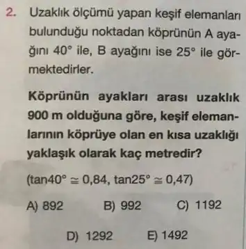 2. Uzaklik olçümũ yapan kesif elemanlan
bulundugu noktadan koprünün A aya-
gini 40^circ  ile, B ayagini ise 25^circ  ile gór-
mektedirler.
Koprünũn ayaklari arasi uzaklik
900 m olduğuna gõre kesif eleman-
larinin koprũye olan en kisa uzakliği
yaklaşik olarak kaç metredir?
(tan40^circ cong 0,84,tan25^circ cong 0,47)
A) 892
B) 992
C) 1192
D) 1292
E) 1492