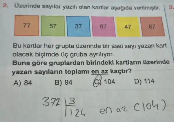 2. Uzerinde sayilar yazili olan kartlar aşagida verilmiştir.
77
57
37
67
47
87
Bu kartlar her grupta üzerinde bir asal say yazan kart
olacak biçimde ủg gruba ayriliyor.
Buna gore gruplardan birindeki kartlarin uzerinde
yazan sayilarin toplami en az kaçtir?
A) 84
B) 94
> 104
D) 114
3.