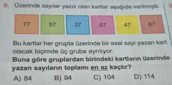 2. Uzerinde sayilar yazili olan kartlar aşağida verilmiştir.
77
57
37
67
47
87
Bu kartlar her grupta üzerinde bir asal say yazan kart
olacak biçimde ủg gruba ayriliyor.
Buna gore gruplardan birindeki kartlarin uzerinde
yazan sayllarin toplami en az kaçtir?
A) 84
B) 94
C) 104
D) 114