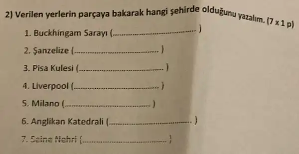 2) Verilen yerlerin parçaya bakarak hangi sehirde oldugunu yazalim.
(7times 1p)
1. Buckhingam Sarayi (.
__
2. Sanzelize (... __
3. Pisa Kulesi ( __ ................ )
4. Liverpool (. __ )
5. Milano ( __ )
6. Anglikan Katedrali ............ __
7. Scine Nehri (........... __