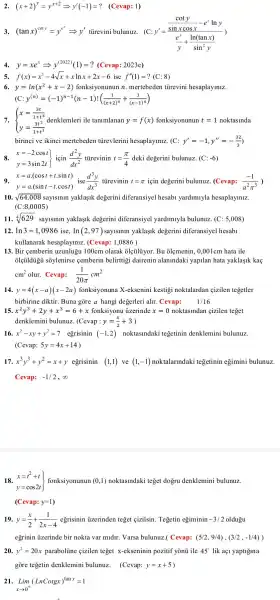 2. (x+2)^y=y^x+2Longrightarrow y'(-1)=? (Cevap: 1)
3. (tanx)^coty=y^e^(x)Longrightarrow y' tủrevini bulunuz.(C
y'=(frac (coty)/(sinxcosx)-e^xlny)((e^x)/(y)+(ln(tanx))/(sin^2)y))
4. y=xe^xLongrightarrow y^(2022)(1)=? (Cevap : 2023e)
5. f(x)=x^3-4sqrt (x)+xlnx+2x-6 ise f''(1)=?(C:8)
6. y=ln(x^2+x-2) fonksiyonunun n. mertebeden turevini hesaplayiniz.
(C:y^(n)=(-1)^n-1(n-1)!((1)/((x+2)^n)+(1)/((x-1)^n))
7.  ) x=(3t)/(1+t^3) y=(3t^2)/(1+t^3)  ile tanimlanan y=f(x) fonksiyonunun t=1 noktasinda
birinci ve ikinci mertebeden tủrevlerini hesaplayiniz. (C:y'=-1,y''=-(32)/(3))
x=-2cost y=3sin2t] tiirevinin t=(pi )/(4) deki degerini bulunuz. (C:-6)
9. x=acdot (cost+tcdot sint) y=acdot (sint-tcdot cost) tủrevinin t=pi  için degerini bulunuz (Cevap: (-1)/(a^2)pi ^(3) ,
10. sqrt (64,008) sayisinin yaklaşik degerini diferansiyel hesabl yardimiyla hesaplayiniz.
(C:8,0005)
11. sqrt [4](629) saylslnln yaklaslk degerini diferansiyel yardimlyla bulunuz. (C : 5,008)
12. ln 3=1,0986 ise. ln(2,97) sayismin yaklaşik degerini diferansiye hesabl
kullanarak hesaplayiniz (Cevap:1,0886 )
13. Bir cemberin uzunlugu 100cm olarak olçuliyor. Bu olemenin , 0,001cm hata ile
olcủldugu soylenirse cemberin belirttigi dairenin alanlndaki yapilan hata yaklaşik kaç
cm^2 olur. Cevap: (1)/(20pi )cm^2
14. y=4(x-a)(x-2a) fonksiyonuna X-eksenini kestigi noktalardan çizilen tegetler
birbirine diktir . Buna gòre a hangi degerleri alir. Cevap: 1/16
15. x^2y^3+2y+x^3=6+x fonksiyonu uzerinde x=0 noktaslndan cizilen teget
denklemini bulunuz. (Cevap :y=(x)/(2)+3)
16. x^2-xy+y^2=7 egrisinin (-1,2) noktaslndaki tegetinin denklemini bulunuz.
(Cevap: 5y=4x+14)
17. x^3y^3+y^2=x+y egrisinin (1,1) ve (1,-1) noktalarindaki tegetinin egimini bulunuz.
Cevap: -1/2,infty 
18. } x=t^2+t y=cos2t fonksiyonunun (0,1) noktasindak teget dogru denklemini bulunuz.
(Cevap:y=1)
19. y=(x)/(2)+(1)/(2x-4) egrisinin ủzerinden teget cizilsin . Tegetin egiminin -3/2 oldugu
egrinin izerinde bir nokta var midir. Varsa bulunuz.Cevap: (5/2,9/4),(3/2,-1/4))
20. y^2=20x paraboline cizilen teget x-ekseninin pozitif yonu ile 45^circ  lik ac yaptigina
gore tegetin denklemini bulunuz . (Cevap: y=x+5
21.
Lim_(xarrow 0^+)(LnCotgx)^tanx=1