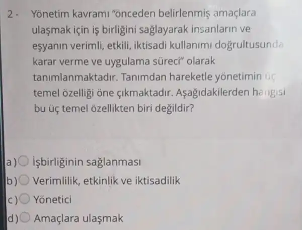 2. Yonetim kavram "onceden belirlenmis amaçlara
ulasmak için is birligini saglayarak insanlarin ve
esyanin verimli etkili, iktisadi kullanim dogrultusunda
karar verme ve uygulama súreci"'olarak
tanimlanmaktadir Tanimdan hareketle yonetimin us
temel ozelligi one cikmaktadir Asagidakilerden hangisi
bu ủ temel ozellikten biri degildir?
isbirliginin saglanmasi
b) Verimlilik, etkinlik ve iktisadilik
Yonetici
Amaçlara ulasmak