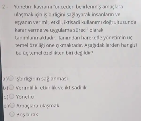 2. Yonetim kavrami "onceden belirlenmis amaçlara
ulasmak için is birligini saglayarak insanlarin ve
esyanin verimli, etkili iktisadi kullanimi dogrultusunda
karar verme ve uygulama süreci''olarak
tanimlanmaktadir . Tanimdan hareketle yonetimin ủe
temel ozelligi one cikmaktadir . Asagidakilerder hangisi
bu ủ temel 3zellikten biri degildir?
isbirliginin saglanmasi
Verimlilik, etkinlik ve iktisadilik
) Yonetici
d) Amaçlara ulaşmak
Bos birak