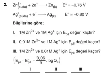 2. Zn_((suda))^2++2e^-arrow Zn_((k)) E^circ =-0,76V
Ag_((suda))^++e^-arrow Ag_((k)) E^circ =+0,80V
Bilgilerine gõre;
I. 1MZn^2+ ve 1MAg^+ için E_(pil) değeri kaçtir?
II. 0,01MZn^2+ ve 1MAg^+ icin E_(pil) değeri kaçtir?
III. 1MZn^2+ ve 0,01MAg^+ icin E_(pil) değeri kaçtir?
(E_(pil)=E_(pil)^circ -(0,06)/(n)cdot logQ_(c))
__	II	III