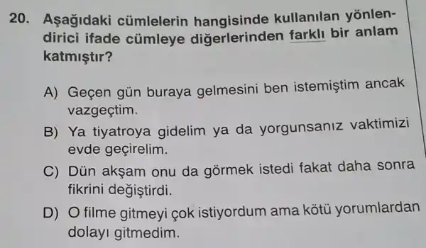 20. Asagidaki cúmlelerin hangisinde kullanilan yonlen-
dirici ifade cùmleye diğerlerinden farkll bir anlam
katmiştir?
A) Geçen gủn buraya gelmesini ben istemiştim ancak
vazgeçtim.
B) Ya tiyatroya gidelim ya da yorgunsaniz vaktimizi
evde geçirelim.
C) Dủn akşam onu da gòrmek istedi fakat daha sonra
fikrini değiştirdi.
D) O filme gitmeyi cok istiyordum ama kótù yorumlardan
dolayi gitmedim.