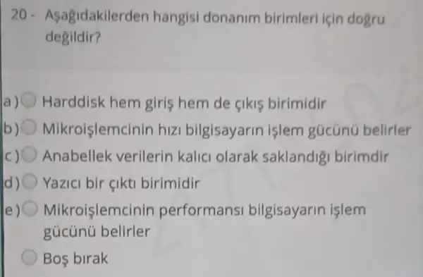 20 - Asagidakilerden hangisi donanim birimleri için dogru
degildir?
a) Harddisk hem giris hem de cikis birimidir
b) Mikroişlemcinir hizi bilgisayarin işlem gúcúnú belirler
Anabellek verilerin kalic olarak saklandig birimdir
Yazici bir çikti birimidir
Mikroişlemcinin performans bilgisayarin işlem
gúcúnú belirler
Bos birak