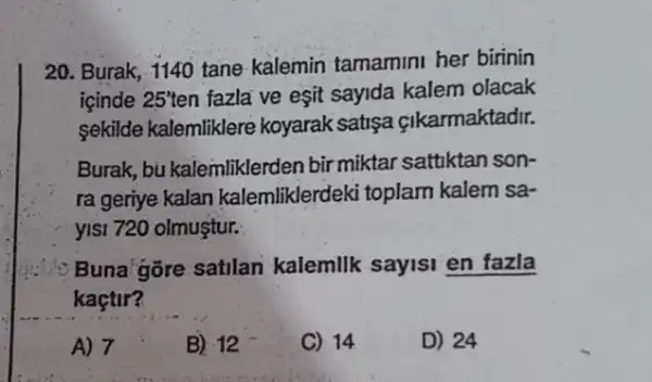 20. Burak, 1140 tane kalemin tamamini her birinin
icinde 25' len fazla ve esit sayida kalem olacak
sekilde kalemliklere koyarak satisa cikarmaktadir.
Burak, bu kalemliklerden bir miktar sattiktan son-
ra geriye kalan kalemliklerdeki toplam kalem sa-
yisi 720 olmuştur.
Buna'gore satilan kalemilk sayisi en fazla
kaçtir?
A) 7	B) 12	C) 14	D) 24