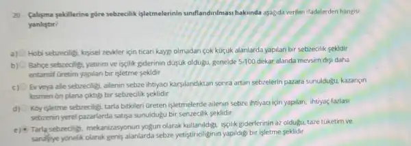 20- falisma sekillerine gōre sebzecilik işletmelerinin siniflandirilmasi hakunda aşagida verilen ifadelerder hangisi
yanlistir?
a) Hobi sebzeciligi, kisisel zevkler için ticari kayg olmadan cok küçúk alanlarda yapilan bir sebzecilik sekldir
Bahçe sebzeciligi yatinm ve isçilik giderinin düşúk oldugu genelde 5-100 dekar alanda mevsim dis daha
entansif Gretim yapilan bir işletme sekldir
c)
Ev veya aile sebzediligi ailenin sebze ihtiyaci karşilandiktan sonra artan sebzelerin pazara sunuldugu, kazançin
ksmen ôn plana gktig bir sebzecilik seklidir
d)
Kōy işletme sebzeciligi tarla bitkileri üreten işletmelerde ailenin sebze ihtiyaci için yapilan.ihtiyaç fazlasi
sebzenin yerel pazarlarda satişa sunuldugu bir senzecilik seklidir
e)
Tarla sebzeciligi mekanizasyonun yogun olarak kullanildigi, isçilik giderlerinin az oldugu taze tüketim ve
sanalyiye yōnelik olarak genis alanlarda sebze yetistiriciliginin yapildig bir işletme seklidir