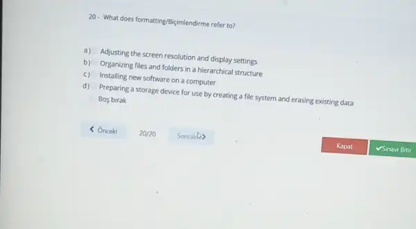 20. What does formatting Biçimlendirme refer to?
a) Adjusting the screen resolution and display settings
b) Organizing files and folders in a hierarchical structure
c) Installing new software on a computer
d) Preparing a storage device for use by creating a file system and erasing existing data
Bos birak