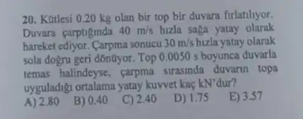 20. Kutlesi 0.20 kg olan bir top bir duvara firlatilyor.
Duvara carptiginda 40m/s hizla saga yatay olarak
hareket ediyor. Carpma sonucu 30m/s bizla yatay olarak
sola dogru geri dónũyor Top 0.0050 s boyunca duvarla
temas halindeyse, carpma strasinda duvarin topa
uyguladigi ortalama yatay kuwet kaç kN'dur?
A) 2.80
B) 0.40
C) 2.40
D) 1.75
E) 3.57