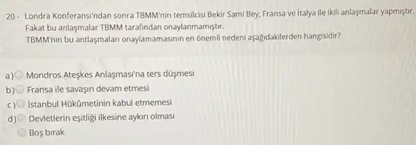 20- Londra Konferansindan sonra TBMM nin temsilcisi Bekir Sami Bey, Fransa ve italya ile ikili anlaşmalar yapmiştir.
Fakat bu anlaşmalar TBMM tarafindan onaylanmamiştir.
TBMM'nin bu antlaşmalari onaylamamasinin en oneml nedeni aşağidakilerden hangisidir?
a) Mondros Ateskes Anlasmasina ters düşmesi
b) Fransa ile savaşin devam etmesi
istanbul Hükümetinin kabul etmemesi
d) Devletlerin eşitigi ilkesine aykir olmasi
Bos birak