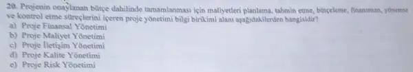 20. Projenin onaylanan bütce dahilinde tamamlanmasi icin mallyetler planlama, tahmin etme, burceleme finansman, yonetme
ve kontrol etme stireçlerin iceren proje yônetimi bilgi birikimi alani asagidakilerden hangisidir?
a) Proje Finansal Yonetimi
b) Proje Maliyet Yonetimi
c) Proje lletisim Yonetimi
d) Proje Kalite Yonetimi
e) Proje Risk Yōnetimi