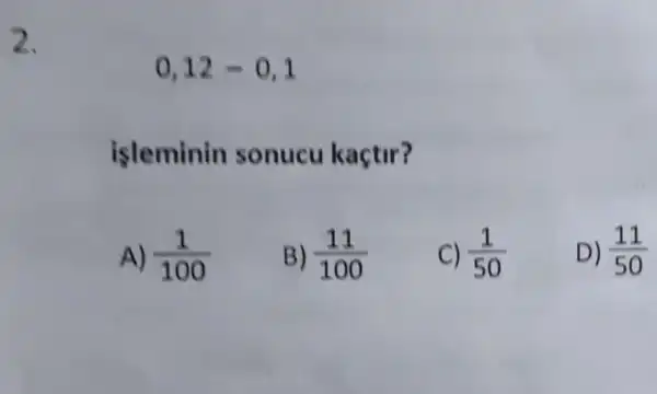 2.
0,12-0,1
isleminin sonucu kaçtir?
A) (1)/(100)
B) (11)/(100)
C) (1)/(50)
D) (11)/(50)