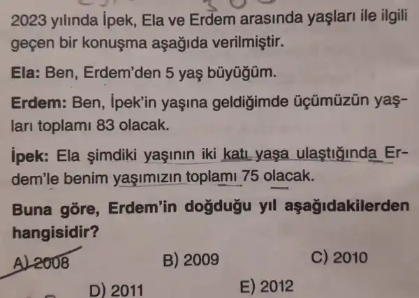 2023 ylllnda ipek,Ela ve Erdem arasinda yaslarl ile ilgili
gecen bir konusma asagida verilmiştir.
Ela: Ben Erdem'den 5 yas büyügüm.
Erdem: Ben , ipek'in yasina geldigimde yas-
lari toplam 83 olacak.
jpek:Ela simdiki yasinin iki kati yasa ulastiginda Er-
dem'le benim yaşimizin toplami 75 olacak.
Buna góre,Erdem'in dogdugu yil aşağidakilerden
hangisidir?
AL2008
B) 2009
C) 2010
D) 2011
E) 2012