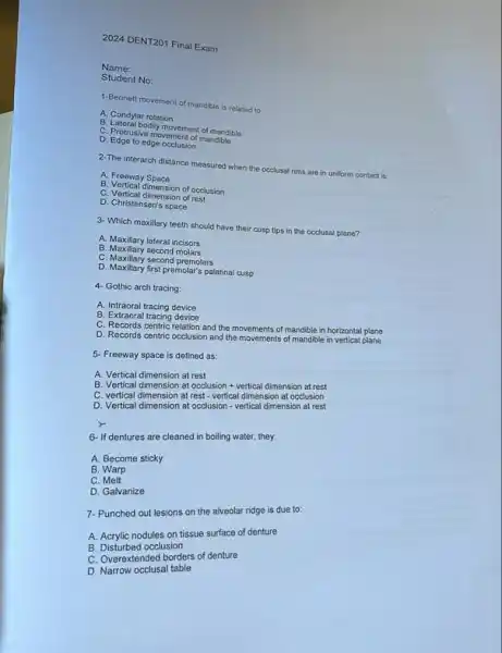 2024 DENT201 Final Exam
Name:
Student No:
1-Bennelt movement of mandible is related to:
A. Condylar rotation
B. Lateral bodily movement of mandible
C. Protrusive movement of mandible
D. Edge to edge occlusion
2-The interarch distance measured when the occlusal rims are in uniform contact is:
A. Freeway Space
B. Vertical dimension of occlusion
C. Vertical dimension of rest
D. Christensen's space
3- Which maxillary teeth should have their cusp tips in the occlusal plane?
A. Maxillary lateral incisors
B. Maxillary second molars
C. Maxillary second premolars
D. Maxillary first premolar's palatina cusp
4. Gothic arch tracing:
A. Intraoral tracing device
B. Extraoral tracing device
C. Records centric relation and the movements of mandible in horizontal plane
D. Records centric occlusion and the movements of mandible in vertical plane
5. Freeway space is defined as:
A. Vertical dimension at rest
B. Vertical dimension at occlusion vertical dimension at rest
C. vertical dimension at rest-vertical dimension at occlusion
D. Vertical dimension at occlusion - vertical dimension at rest
6- If dentures are cleaned in boiling water.they:
A. Become sticky
B. Warp
C Melt
D. Galvanize
7. Punched out lesions on the alveolar ridge is due to:
A. Acrylic nodules on tissue surface of denture
B. Disturbed occlusion
C. Overextended borders of denture
D. Narrow occlusal table