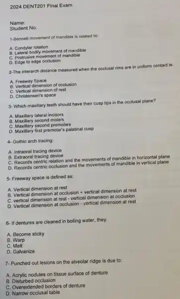 2024 DENT201 Final Exam
Name:
Student No:
1-Bennett movement of mandible is related to:
A. Condylar rotation
B. Lateral bodily movement of mandible
C. Protrusive movement of mandible
D. Edge to edge occlusion
2-The interarch distance measured when the occlusal rims are in uniform contact is:
A. Freeway Space
B. Vertical dimension of occlusion
C. Vertical dimension of rest
D. Christensen's space
3. Which maxillary teeth should have their cusp tips in the occlusal plane?
A. Maxillary lateral incisors
B. Maxillary second molars
C. Maxillary second premolars
D. Maxillary first premolar's palatinal cusp
4- Gothic arch tracing:
A. Intraoral tracing device
B. Extraoral tracing device
C. Records centric relation and the movements of mandible in horizontal plane
D. Records centric occlusion and the movements of mandible in vertical plane
5- Freeway space is defined as:
A. Vertical dimension at rest
B. Vertical dimension at
occlusion+verticaldimensionatrest
C. vertical dimension at rest - vertical dimension at occlusion
D. Vertical dimension at occlusion - vertical dimension at rest
6- If dentures are cleaned in boiling water.they:
A. Become sticky
B. Warp
C. Melt
D. Galvanize
7- Punched out lesions on the alveolar ridge is due to:
A. Acrylic nodules on tissue surface of denture
B. Disturbed occlusion
C. Overextended borders of denture
D. Narrow occlusal table
