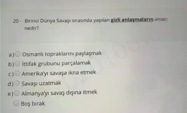 20-Birinci Dủnya SavaşI sirasinda yapilan gizli anlasmalarin amac
nedir?
a) Osmanll topraklarin paylasmak
b) ittifak grubunu parçalamak
c) Amerika'yI savaça ikna etmek
d) SavaşI uzatmak
e) Almanya'y savas dişina itmek
Bos birak