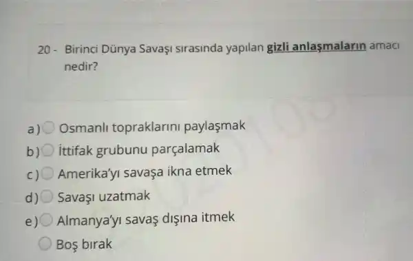 20-Birinci Dünya SavaşI sirasinda yapilan gizli anlasmalarin amac
nedir?
a) Osmanll topraklarin paylasmak
b) ittifak grubunu parçalamak
Amerika'yi savaça ikna etmek
d) SavaI uzatmak
e) 0 Almanya'y savas dişina itmek
Bos birak