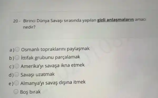 20-Birinci Dủnya SavaşI sirasinda yapilan gizli anlasmalarin amaci
nedir?
a) Osmanll topraklarin paylasmak
b) ittifak grubunu parçalamak
c) Amerika'yI savaşa ikna etmek
d) SavaI uzatmak
e) Almanya'yi savas dişina itmek
Bos birak