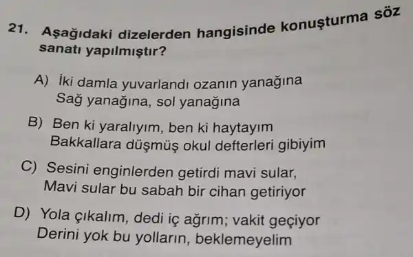 21. Asagidaki dizelerden hangisinde konusturma sôz
sanati yapilmiştir?
A) iki damla yuvarland ozanin yanagina
Sag yanagina sol yanagina
B) Ben ki yaraliyim, ben ki haytayim
Bakkallara dúsmús okul defterleri gibiyim
C) Sesini enginlerden getirdi mavi sular,
Mavi sular bu sabah bir cihan getiriyor
D) Yola cikalim, dedi iç agrim; vakit geciyor
Derini yok bu yollarin,beklemeyelim