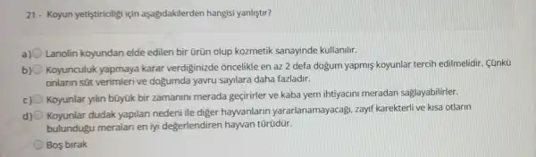 21- Koyun yetistiriciligi için aşağidakilerden hangisi yanliştir?
Lanolin koyundan elde edilen bir ürün olup kozmetik sanayinde kullanilir.
b) Koyunculuk yapmaya karar verdiginizde : oncelikle en az 2 defa dogum yapmi koyunlar tercih edilmelidir. Cünkũ
onlann süt verimlerive dogumda yavru sayilara daha fazladir.
c) Koyunlar yilin bũyük bir zamanin merada geçirirler ve kaba yem ihtiyacini meradan saglayabilirler.
d) 0
Koyunlar dudak yapilari nedeni ile diger hayvanlarin yararlanamayacagi zayif karekterli ve kisa otlarin
bulundug u meralari en iyi degerlendirer hayvan türüdür.
Bos birak