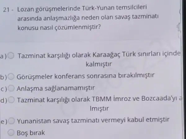 21- Lozan gorüsmelerinde Türk-Yunan temsilcileri
arasinda anlasmazlig neden olan savas tazminati
konusu nasil cozümlenmiştir?
Tazminat karşilig olarak Karaagaç Türk sinirlari içinde
kalmiştir
Gōrüşmeler konferans sonrasina birakilmiştir
Anlasma saglanamamiştir
Tazminat karşilig olarak TBMM imroz ve Bozcaada'yi a
Imistir
e) O Yunanistan savas tazminati vermeyi kabul etmiştir
A Bos birak