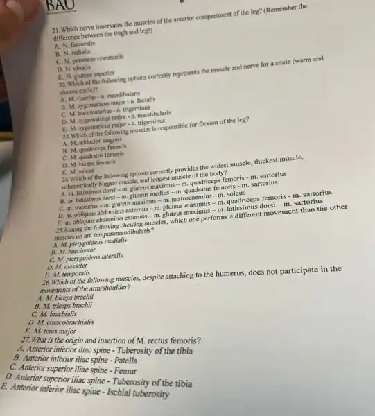 21. Which nerve innervates the muscles of the anterior compartment of the leg?(Remember the
difference between the thigh and leg!)
A. N. femoralis
B. N. radialis
C. N. peroneus communis
D. N. ulnaris
E. N. gluteus superior
22.Which of the following options correctly represents the muscle and nerve for a smile (warm and
sincere smile)?
A. M. risorius -n mandibularis
B. M. zygomaticus major n. facialis
C. M. buccinatorius -n. trigeminus
D. M. zygomaticus major -n. mandibularis
E. M. zygomaticus major-n trigeminus
23.Which of the following muscles is responsible for flexion of the leg?
A. M. adductor magnus
B. M. quadriceps femoris
C. M. quadratus femoris
D. M. biceps femoris
E. M. soleus
24. Which of the following options correctly provides the widest muscle, thickest muscle,
volumetrically biggest muscle, and longest muscle of the body?
A. m. latissimus dorsi -m. gluteus maximus -m. quadriceps femoris - m. sartorius
B. m. latissimus dorsi - m. gluteus medius - m. quadratus femoris -m. sartorius
C. m. trapezius -m. gluteus maximus -m. gastrocnemius - m. soleus
D. m. obliquus abdominis externus - m. gluteus - m. quadriceps femoris - m. sartorius
E. m. obliquus abdominis externus - m. gluteus maximus - m. latissimus dorsi - m. sartorius
25.Among the following chewing muscles, which one performs a different movement than the other
muscles on art. temporom andibularis?
A. M. pterygoideus medialis
B. M.buccinator
C. M. pterygoideus lateralis
D. M. masseter
E. M. temporalis
26. Which of the following muscles, despite attaching to the humerus, does not participate in the movements of the arm/shoulder?
A. M. biceps brachii
B. M. triceps brachii
C. M. brachialis
D. M. coracobrachialis
E. M. teres
27. What is the origin and insertion of M. rectus femoris?
B. Amerior inferior illiac spine Tuberosity of the tibia
B.inferior iliac spine - Patella
A. Amerior superior illiae spine - Femur
superior iliac spine -Tuberosity of the tibia
E. Anterior interior iliac spine - Ischial tuberosity