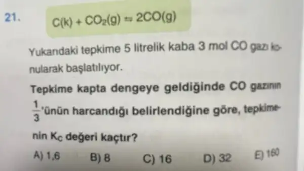 21.
C(k)+CO_(2)(g)=2CO(g)
Yukandaki tepkime 5 litrelik kaba 3 mol CO gazi ko-
nularak başlatiliyor.
Tepkime kapta dengeye geldiginde CO gazinin
(1)/(3) "ũnũn harcandig belirlendigine gōre, tepkime-
nin K_(C) degeri kaçtir?
A) 1,6
B) 8
C) 16
D) 32
E) 160