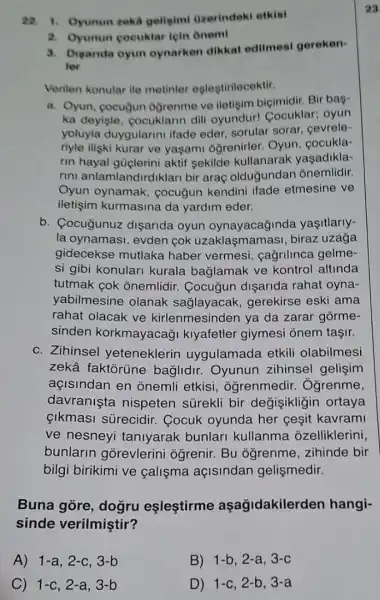 22. 1. Oyunun zeki geligimi tizerindek otkisi
2. Oyunun cocuklar lein Onemi
3. Diganda oyun oynarken dikkat edilmesi geroken-
ler
Veriten konular ile metinler estestirilecektir.
a. Oyun, cocuğun ogrenme ve iletisim biçimidir. Bir bag-
ka deyisle, cocuklarin dili oyundur!Cocuklar; oyun
yoluyla duygularin ifade eder, sorular sorar, cevrele-
riyle iliski kurar ve yaşami ogrenirler.Oyun, cocukla-
rin hayal güçlerini aktif sekilde kullanarak yaşadikla-
rini anlamlandir diklari bir araç olduğundan onemlidir.
Oyun oynamak,cocuğun kendini ifade etmesine ve
iletişim kurmasina da yardim eder.
b. Cocugunuz dişarida oyun oynayacağinda yasitlarly-
la oynamasi, evden cok uzaklaşmamasi , biraz uzağa
gidecekse mutlaka haber vermesi , cağrilinca gelme-
si gibi konulari kurala baglamak ve kontrol altinda
tutmak cok onemlidir.Cocuğun dişarida rahat oyna-
yabilmesine olanak saālayacak,gerekirse eski ama
rahat olacak ve kirlenmesinden ya da zarar górme-
sinden korkmayacaği kiyafetler giymesi ōnem taşir.
c. Zihinsel yeteneklerin uygulamada etkili olabilmesi
zekâ faktorüne baglidir. Oyunun zihinsel gelişim
açisindan en onemli etkisi , ogrenmedir.. Ôgrenme,
davranista nispeten sürekli bir değişikligin ortaya
{kmasi surecidir . Cocuk oyunda her ceşit kavrami
ve nesneyi taniyarak bunlari kullanma ozelliklerini,
bunlarin gorevlerini ogrenir. Bu ogrenme ,zihinde bir
bilgi birikimi ve calişma açisindan gelişmedir.
Buna gore, dogru eslestirme aşağidakilerden hangi-
sinde verilmiştir?
A) 1-a,2-c,3-b
C) 1-c,2-a,3-b
B) 1-b,2-a,3-c
D) 1-c,2-b,3-a