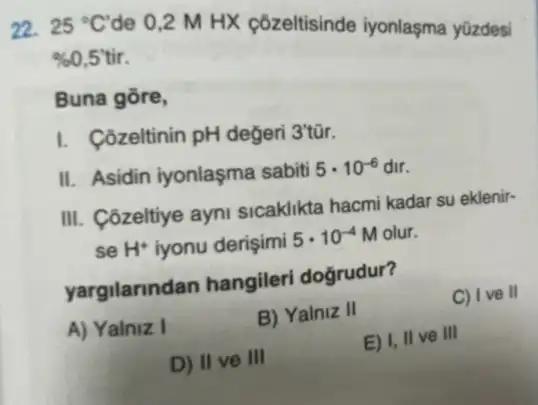 22. 25^circ C de 0,2 M HX çôzeltisinde iyonlaşma yüzdesi
% 0,5tir.
Buna gōre,
I. Côzeltinin pH değeri 3'tũr.
II. Asidin iyonlaşma sabiti 5cdot 10^-6 dir.
III. Côzeltiye ayni sicaklikta hacmi kadar su eklenir-
se H^+ iyonu derişimi 5cdot 10^-4 M olur.
yargilarindan hangileri doğrudur?
C) I ve II
A) Yalniz I
B) Yalniz II
E) I, II ve III
D) II ve III