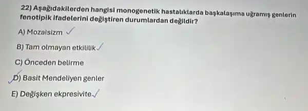 22) Asagidakilerder hangisi monogenetik hastaliklard başkalaşima uğramis genterin
fenotipik ifadelerini degistiren durumlardan değildir?
A) Mozaisizm
B) Tam olmayan etkilitik.
C) Ónceden belirme
D) Basi Mendeliyen genter
E) Degişken ekpresivite