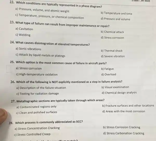 22. Which conditions are typically represented in a phase diagram?
a) Pressure, volume, and atomic weight
b) Temperature and time
c) Temperature, pressure, or chemical composition
d) Pressure and volume
23. What type of failure can result from improper maintenance or repair?
a) Cavitation
b) Chemical attack
c) Welding
d) Stress corrosion
24. What causes disintegration at elevated temperatures?
a) Sonic vibrations
b) Thermal shock
c) Attack by liquid metals or platings
d) Severe vibration
25. Which option is the most common cause of failure in aircraft parts?
a) Stress corrosion
b) Fatigue
c) High-temperature oxidation
d) Overload
26. Which of the following is NOT explicitly mentioned as a step in failure analysis?
a) Description of the failure situation
b) Visual examination
c) Testing for radiation damage
d) Chemical design analysis
27. Metallographic sections are typically taken through which areas?
a) Contaminated regions only
b) Fracture surfaces and other locations
c) Clean and polished surfaces
d) Areas with the most corrosion
28. Which process is commonly abbreviated as SCC?
a) Stress Concentration Cracking
b) Stress Corrosion Cracking
c) Stress Controlled Creep
d) Stress Carbonation Cracking