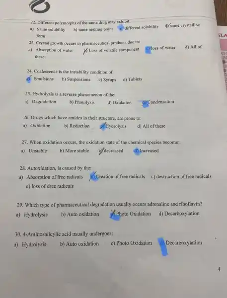 22. Different polymorphs of the same drug may exhibit:
a) Same solubility
b) same melting point
c) different solubility dysame crystalline
form
23. Crystal growth occurs in pharmaceutical products due to:
d) All of
a) Absorption of water
b) Loss of volatile component
c) loss of water
these
24. Coalescence is the instability condition of:
d) Emulsions b) Suspensions c) Syrups d) Tablets
25. Hydrolysis is a reverse phenomenon of the:
a) Degradation
b) Photolysis
d) Oxidation
d) Condensation
26. Drugs which have amides in their structure are prone to:
a) Oxidation b) Reduction of Hydrolysis
d) All of these
27. When oxidation occurs the oxidation state of the chemical species become:
a) Unstable b) More stable c) decreased
d) Increased
28. Autoxidation, is caused by the:
a) Absorption of free radicals b) Creation of free radicals c) destruction of free radicals
d) loss of dree radicals
29. Which type of pharmaceutical degradation usually occurs adrenaline and riboflavin?
a) Hydrolysis b) Auto oxidation d. Photo Oxidation d) Decarboxylation
30. 4-Aminosalicylic acid usually undergoes:
a) Hydrolysis b) Auto oxidation c) Photo Oxidation d) Decarboxylation