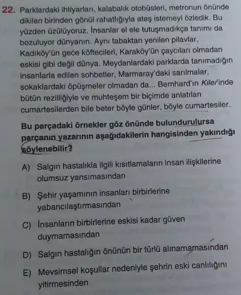 22. Parklardaki ihtiyarlari, kalabalik otobüsleri, metronun onúnde
dikilen birinden gònúl rahatliğlyla ates istemeyi ozledik. Bu
yüzden üzülüyoruz.insanlar el ele tutusmadikça tanimi da
bozuluyor dünyanin Ayni tabaktan yenilen pilavlar,
Kadikóy'ün gece kóftecileri Karakóy'ün çaycllari olmadan
eskisi gibi değil dünya Meydanlardak parklarda tanimadigin
insanlarla edilen sohbetler , Marmaray'daki sarilmalar,
sokaklardak opúşmeler olmadan da __ Bernhard'in Kilerinde
bütủn rezilligiyle ve muhtesem bir biçimde anlatilan
cumartesilerden bile beter boyle gúnler, bóyle cumartesiler.
Bu parçadaki j jrnekler goz onünde bulundurulursa
parcanin yazarlnln aşağidakilerin hangisinden yakindigi
Soylenebilir?
A) Salgin hastalikla ilgili kisitlamalarin insan ilişkilerine
olumsuz yansimasindan
B) Sehir yaçaminin insanlari birbirlerine
yabancilaştirmasindan
C) insanlarin birbirlerine eskisi kadar gủven
duymamasindan
D) Salgin hastaliğin onünün bir túrlü alinamamasindan
E) Mevsimsel koşullar nedeniyle sehrin eski canliligini
yitirmesinden