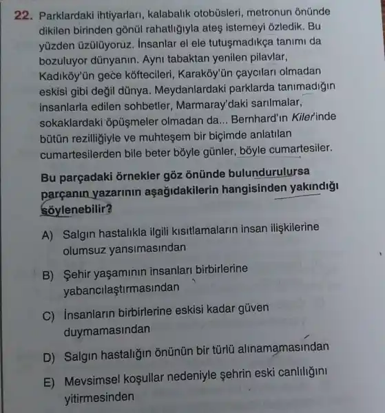 22. Parklardaki ihtiyarlari, kalabalik otobüsleri, metronun ónúnde
dikilen birinden gonül rahatliğjyla ates istemeyi ozledik. Bu
yüzden üzülüyoruz insanlar el ele tutusmadikça tanimi da
bozuluyor dünyanin Ayni tabaktan yenilen pilavlar,
Kadikoy"ùn gece kóftecileri , Karakỏy'ün çaycilari olmadan
eskisi gibi değil dünya . Meydanlardaki parklarda tanimadigin
insanlarla edilen sohbetler , Marmaray'daki sarilmalar,
sokaklardaki opúşmeler olmadan da __ Bernhard'in Kilerinde
bütũn rezilligiyle ve muhteşem bir biçimde anlatilan
cumartesilerden bile beter bōyle gúnler, bóyle cumartesiler.
Bu parçadaki ornekler goz onünde bulundurulursa
parcanin yazarinin aşağidakilerin hangisinden yakindigi
Soylenebilir?
A) Salgin hastalikla ilgili kisitlamalarin insan ilişkilerine
olumsuz yansimasindan
B) Sehir yaşaminin insanlari birbirlerine
yabancilaştirmasindan
C) insanlarin birbirlerine eskisi kadar güven
duymamasindan
D) Salgin hastaliğin onünün bir túrlü alinamamasindan
E) Mevsimsel koşullar nedeniyle sehrin eski canliligini
yitirmesinden