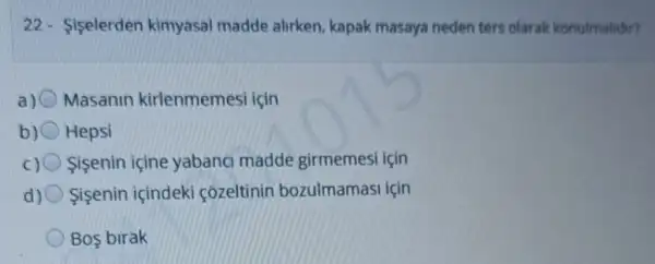 22- Siselerden kimyasal madde alirken kapak masaya neden ters olarak konulmalidir?
a) Masanin kirlenmemesi icin
b) Hepsi
c) Sisenin içine yabanci madde girmemesi için
d) Sisenin içindeki côzeltinin bozulmamasi icin
Bos birak