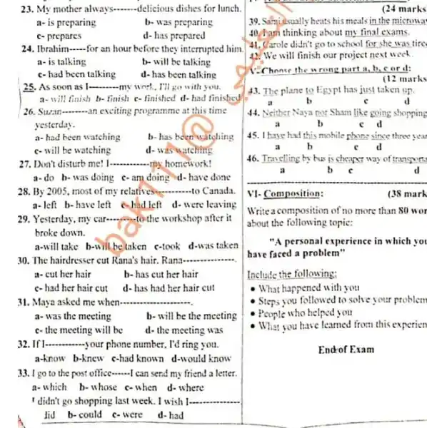 23. My mother always. __ delicious dishes for lunch
a- is preparing	b- was preparing
c- prepares
d- has prepared
24. Ibrahim __ for an hour before they interrupted him.
a- is talking
b- will be talking
c-had been talking
d-has been talking
__
a- will finish b-finish c-finished d-had finished
26. Suran __ an exciting programme at this time
yesterday.
a-had been watching
b- has been witching
c-will be watching
d-was watching
27. Don't disturb me! I __ my homework!
a-do b-was doing c-am doing d-have done
28. By 2005, most of my relatives. __ to Canada.
a-left b-have left c-had left d-were leaving
29. Yesterday, my car.to the workshop after it
broke down.
a-will take b-will be taken c-look d-was taken
30. The hairdresser cut Rana's hair. Rana __
a- cut her hair	b- has cut her hair
c-had her hair cut d-has had her hair cut
31. Maya asked me when __
a-was the meeting	b- will be the meeting
c- the meeting will be d- the meeting was
__ -your phone number, I'd ring you.
33. I go to the post office __ I can send my friend a letter
a-which b-whose c-when d-where
I didn't go shopping last week. I wish I.....
lid b-could C.were d-had
(24 marks
39. Samidsually heats his meals in the microwal
40. Darh thinking about my final exams.
41. Carole didn't go to school for she was tire
42. We will finish our project next week.
C. Choose the w rong part a, b cord:
(12 marks
43. The plane to Egypt has just taken up.
b	d
44. Neither Naya nor Sham like going shopping
b	C
45. I have had this mobile phone since three vear
a	b	C d
46. Travelling by bus is chearer way of transport.
a	b c	d
VI. Composition:
Writeacomposition of no more than 80 wor
about the following topic:
"A personal experience in which you
have faced a problem .
Include the following:
- What happened with you
Steps you followed to solve your problem
People who helped you
What you have learned from this experien
End-of Exam
(38 mark