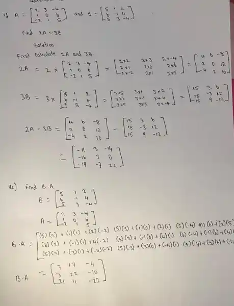 A=[} 2&3&-4 -&0&6 -2&1&5 ]
Find 2A-3B
Solution
First calculate 2.A and 3B
20.2.12:2]-(xu si 2x)=[2=cm
3.8=[} 5&1&2 6&-1&4 5&-4 ]
2A-3A=[} 4&6&-8 2&6&12 -4&2&16 ]
14) Find B.A
B=[} 5&1&2 6&-1&4 5&3&-4 ]
A=[} 2&3&-4 1&0&6 -2&1&5 ]
(5)(3)+(1)(0)+(2)(c)5) (-4)-10(6)+(27)(5)
B. 4= ) (5)(a)+c)(c)+(a.2(-2) (5)(s)+(1)(0)+(2)(1) (k)(a)+(-1)(c)+4(-2))(5)(-2)+(-1)(-1)(-1)(-3)(c)+( (b) (-4)+(-1)(6)+1(4)
(5)(3)+(3)(0)+(-4)(i)(5) (-4)+(3)(6)+(-4)