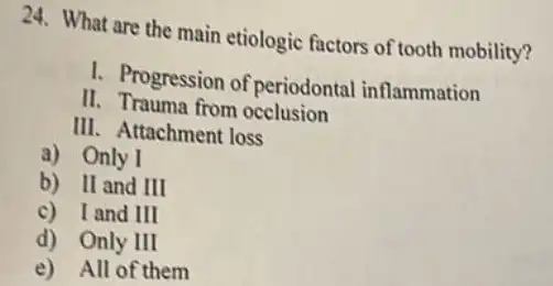 24. What are the main etiologic factors of tooth mobility?
I. Progression of periodontal inflammation
II. Trauma from occlusion
III. Attachment loss
a) Only I
b) II and III
c) I and III
d) Only III
e) All of them