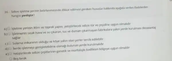 24. Sebze işletme yerinin belirlenmesinde dikkat edilmesi gereken hususlar hakkinda aşagida verilen ifadelerden
hangisi yanlistir?
a)
Isletme yerinin iklim ve toprak yapisi yetistirilecek sebze tũr ve ceçidine uygun olmalidir
b)
Isletmenin sicak hava ve su çikaran toz ve duman gikarmayan fabrikalara yakin yerde kurulmasi dezavantaj
saglar
c)
Sulama imkaninin oldugu ve kóye yakin olan yerler tercik edilebilir
d)
llerde işletmeyi genişletebilme olanag bulunan yerde kurulmalidir
e) O
Yetiştirilecek sebze ceşitlerinin genetik ve morfolojik ozellikleri bolgeye uygun olmaldir
Bos birak