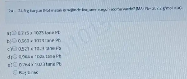 24-24,6g kurçun (Pb) metali orneginde kaç tane kursun atomu vardir? (MA;Pb=207,2g/mol'dacute (u)r)
a) 0,715times 1023tanePb
b) 0,660times 1023tanePb
C) 0,521times 1023tanePb
d) 0,964times 1023tanePb
e) 0,764times 1023tanePb
Bos birak