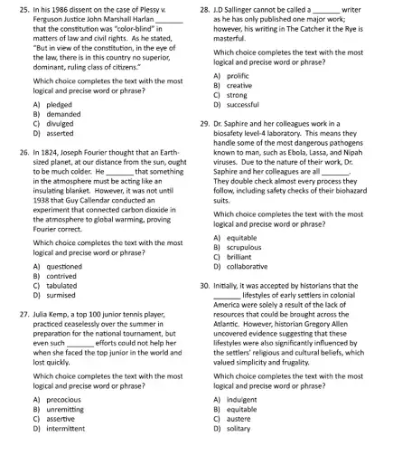 25. In his 1986 dissent on the case of Plessy v.
Ferguson Justice John Marshal Harlan __
that the constitution was "color-blind" in
matters of law and civil rights. As he stated,
"But in view of the constitution, in the eye of
the law, there is in this country no superior,
dominant, ruling class of citizens."
Which choice completes the text with the most
logical and precise word or phrase?
A)pledged
B) demanded
C) divulged
D) asserted
26. In 1824, Joseph Fourier thought that an Earth
sized planet, at our distance from the sun ought
to be much colder.He __ that something
in the atmosphere must be acting like an
insulating blanket. However, it was not until
1938 that Guy Callendar conducted an
experiment that connected carbon dioxide in
the atmosphere to global warming, proving
Fourier correct.
Which choice completes the text with the most
logical and precise word or phrase?
A) questioned
B) contrived
C) tabulated
D) surmised
27. Julia Kemp, a top 100 junior tennis player,
practiced ceaselessly over the summer in
preparation for the national tournament, but
even such __ efforts could not help her
when she faced the top junior in the world and
lost quickly.
Which choice completes the text with the most
logical and precise word or phrase?
A)precocious
B) unremitting
C) assertive
D) intermittent
28. 1.D Sallinger cannot be called a __ writer
as he has only published one major work;
however, his writing in The Catcher it the Rye is
masterful.
Which choice completes the text with the most
logical and precise word or phrase?
A) prolific
B) creative
C) strong
D) successful
29. Dr. Saphire and her colleagues work in a
biosafety level-4 laboratory. This means they
handle some of the most dangerous pathogens
known to man, such as Ebola, Lassa, and Nipah
viruses. Due to the nature of their work,Dr.
Saphire and her colleagues are a __
They double check almost every process they
follow, including safety checks of their biohazard
suits.
Which choice completes the text with the most
logical and precise word or phrase?
A) equitable
B) scrupulous
C) brilliant
D) collaborative
30. Initially, it was accepted by historians that the
__ lifestyles of early settlers in colonial
America were solely a result of the lack of
resources that could be brought across the
AtlantiC. However, historian Gregory A. en
uncovered evidence suggesting that these
lifestyles were also significantly influenced by
the settlers' religious and cultural beliefs, which
valued simplicity and frugality.
Which choice completes the text with the most
logical and precise word or phrase?
A) induigent
B) equitable
C) austere
D) solitary