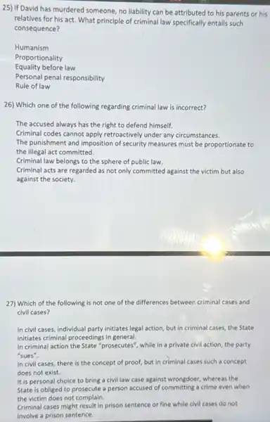 25) If David has murdered someone no liability can be attributed to his parents or his
relatives for his act.What principle of criminal law specifically entails such
consequence?
Humanism
Proportionality
Equality before law
Personal penal responsibility
Rule of law
26) Which one of the following regarding criminal law is incorrect?
The accused always has the right to defend himself.
Criminal codes cannot apply retroactively under any circumstances.
The punishment and imposition of security measures must be proportionate to
the illegal act committed.
Criminal law belongs to the sphere of public law.
Criminal acts are regarded as not only committed against the victim but also
against the society.
27) Which of the following is not one of the differences between criminal cases and
civil cases?
In civil cases, individual party initiates legal action but in criminal cases.the State
initiates criminal proceedings in general.
In criminal action the State "prosecutes", while in a private civil action the party
"sues".
In civil cases, there is the concept of proof, but in criminal cases such a concept
does not exist.
It is personal choice to bring a civil law case against wrongdoer, whereas the
State is obliged to prosecute a person accused of committing a crime even when
the victim does not complain.
Criminal cases might result in prison sentence or fine while civil cases do not
involve a prison sentence.